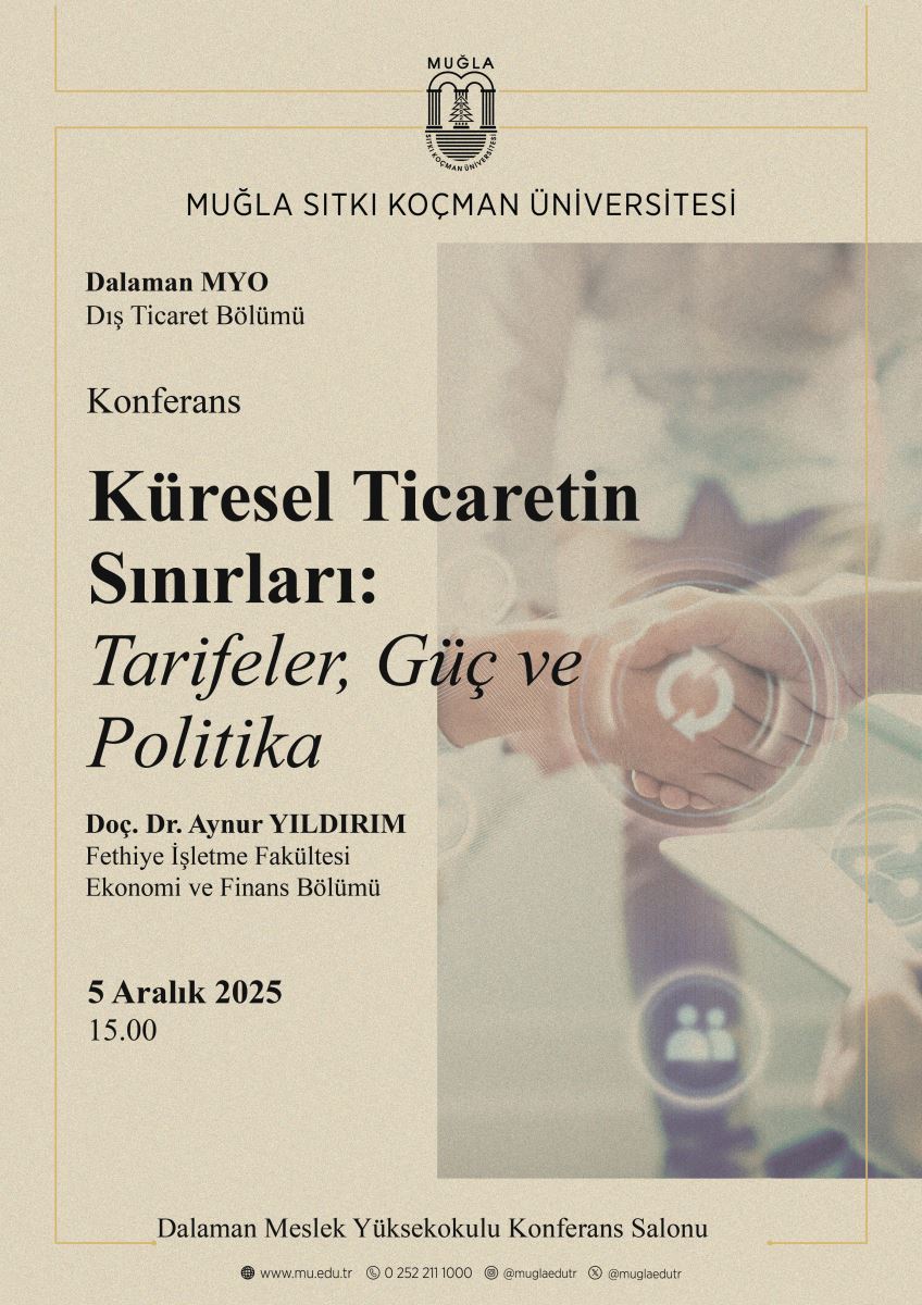 Afiş, Muğla Sıtkı Koçman Üniversitesi Dalaman Meslek Yüksekokulu Dış Ticaret Bölümü tarafından düzenlenen bir etkinliği duyurmaktadır. Tasarımda arka plan açık bej tonundadır. Üst kısımda üniversitenin logosu ve altında büyük harflerle “Muğla Sıtkı Koçman Üniversitesi” yazısı yer alır.  Sol bölümde şu bilgiler bulunur:  * Dalaman MYO, Dış Ticaret Bölümü  * Etkinlik türü: Konferans  * Konferans başlığı: “Küresel Ticaretin Sınırları: Tarifeler, Güç ve Politika” Yazı başlık kısmında kalın ve büyük puntoludur. Alt başlık italik yazılmıştır.  * Konuşmacı: Doç. Dr. Aynur YILDIRIM Altında: “Fethiye İşletme Fakültesi, Ekonomi ve Finans Bölümü”  * Tarih ve saat: 5 Aralık 2025, 15.00  Alt kısımda mekân bilgisi yer alır: Dalaman Meslek Yüksekokulu Konferans Salonu  En altta üniversite iletişim bilgileri ikonlarla verilmiştir: web sitesi, telefon numarası ve sosyal medya hesapları.  Sağ tarafta, flu tonlarda bir görsel vardır: el sıkışan iki kişi ve şeffaf teknoloji ikonları (döngü işareti, kullanıcı ikonu vb.). Görsel profesyonellik, işbirliği ve küresel ticareti çağrıştırır.